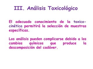 El adecuado conocimiento de la  toxico-cinética  permitirá la selección de muestras específicas.  Los análisis pueden complicarse debido a los cambios químicos que produce la descomposición del cadáver.  III. Análisis Toxicológico  