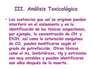 III. Análisis Toxicológico Las sustancias que así se originan pueden interferir en el aislamiento y en la identificación de los tóxicos sospechosos, por ejemplo, la concentración de CN -  y EtOH, así como la saturación sanguínea de CO, pueden modificarse según el grado de putrefacción. Otros tóxicos como el As, barbitúricos, Hg y estricnina son muy estables y pueden identificarse aun años después de la muerte. 