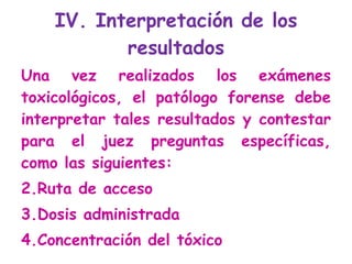 IV. Interpretación de los resultados Una vez realizados los exámenes toxicológicos, el patólogo forense debe interpretar tales resultados y contestar para el juez preguntas específicas, como las siguientes: Ruta de acceso Dosis administrada Concentración del tóxico 