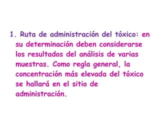 1. Ruta de administración del tóxico:  en su determinación deben considerarse los resultados del análisis de varias muestras. Como regla general, la concentración más elevada del tóxico se hallará en el sitio de administración.  
