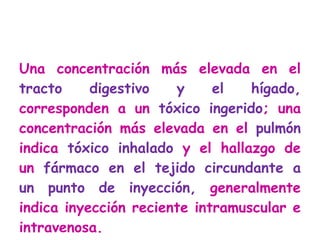 Una concentración más elevada en el  tracto digestivo y el hígado,  corresponden a un  tóxico ingerido ; una concentración más elevada en el  pulmón  indica  tóxico inhalado  y el hallazgo de un  fármaco en el tejido circundante a un punto de inyección,  generalmente indica inyección reciente intramuscular e intravenosa. 