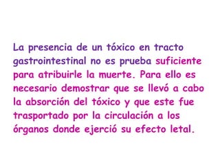 La presencia de un tóxico en tracto gastrointestinal no es prueba  suficiente para atribuirle la muerte. Para ello es necesario demostrar que se llevó a cabo la absorción del tóxico y que este fue trasportado por la circulación a los órganos donde ejerció su efecto letal.  