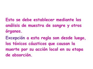 Esto se debe establecer mediante los análisis de muestra de sangre y otros órganos.  Excepción  a esta regla son desde luego, los tóxicos cáusticos que causan la muerte por su acción local en su etapa de absorción. 