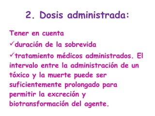 2. Dosis administrada: Tener en cuenta  duración de la sobrevida  tratamiento médicos administrados. El intervalo entre la administración de un tóxico y la muerte puede ser suficientemente prolongado para permitir la excreción y biotransformación del agente. 