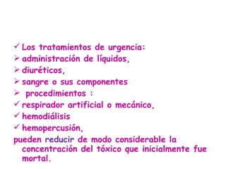 Los tratamientos de urgencia:  administración de líquidos,  diuréticos,  sangre o sus componentes  procedimientos : respirador artificial o mecánico,  hemodiálisis hemopercusión,  pueden  reducir  de modo considerable la concentración del tóxico que inicialmente fue mortal.  