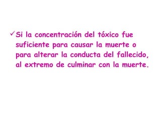 Si la concentración del tóxico fue suficiente para causar la muerte o para alterar la conducta del fallecido, al extremo de culminar con la muerte.  