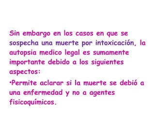 Sin embargo en los casos en que se  sospecha una muerte por intoxicación , la autopsia medico legal es sumamente importante debido a los siguientes aspectos: Permite aclarar si la muerte se debió a una enfermedad y no a agentes fisicoquímicos.  
