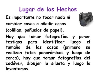 Lugar de los Hechos Es importante no tocar nada ni  cambiar cosas o añadir cosas  (colillas, pañuelos de papel).  Hay que tomar fotografías y poner testigos para identificar luego el tamaño de las cosas (primero se realizan fotos panorámicas y luego de cerca), hay que tomar fotografías del cadáver, dibujar la silueta y luego lo levantamos. 
