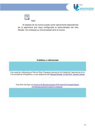 Nota
El aspecto de los iconos puede variar ligeramente dependiendo
de la apariencia que haya configurado el administrador del sitio
Moodle. Sin embargo su funcionalidad será la misma.
Créditos y referencias
Este material, elaborado por Patricia Díaz Charquero docente de la Unidad de Capacitación de la
Universidad de la República, es una adaptación del Manual Moodle 2.0 del Prof. Antonio Saorín
Esta obra está bajo una licencia de Reconocimiento-NoComercial-CompartirIgual
4.0 Internacional de Creative Commons.
11
 