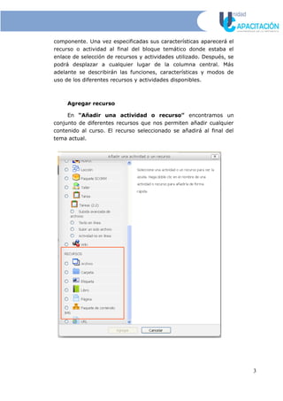 componente. Una vez especificadas sus características aparecerá el
recurso o actividad al final del bloque temático donde estaba el
enlace de selección de recursos y actividades utilizado. Después, se
podrá desplazar a cualquier lugar de la columna central. Más
adelante se describirán las funciones, características y modos de
uso de los diferentes recursos y actividades disponibles.
Agregar recurso
En “Añadir una actividad o recurso” encontramos un
conjunto de diferentes recursos que nos permiten añadir cualquier
contenido al curso. El recurso seleccionado se añadirá al final del
tema actual.
3
 