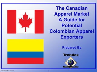 Colombian Presentation
The Canadian
Apparel Market
A Guide for
Potential
Colombian Apparel
Exporters
Prepared By
1
 
