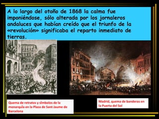 A lo largo del otoño de 1868 la calma fue imponiéndose, sólo alterada por los jornaleros andaluces que habían creído que el triunfo de la «revolución» significaba el reparto inmediato de tierras. Madrid, quema de banderas en la Puerta del Sol Quema de retratos y símbolos de la monarquía en la Plaza de Sant Jaume de Barcelona 