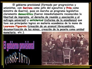 El  gobierno provisional  (formado por progresistas y unionistas, con  Serrano   como jefe del ejecutivo y  Prim   como ministro de Guerra), puso en marcha un programa legislativo claramente  democrático  (fueron inmediatamente reconocidos la  libertad de imprenta, el derecho de reunión y asociación y el sufragio universal ) y  anticlerical   (reforma de la enseñanza ) que tuvo sus principales logros en  materia económica  de la mano de  Laureano Figuerola  ( creación de un arancel librecambista, desamortización de las minas, creación de la peseta como unidad monetaria , etc.).  El gobierno provisional (1868-1871)  