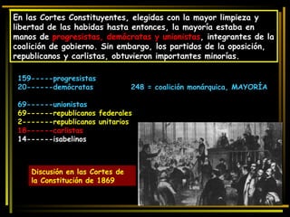 En las Cortes Constituyentes, elegidas con la mayor limpieza y libertad de las habidas hasta entonces, la mayoría estaba en manos de  progresistas, demócratas y unionistas , integrantes de la coalición de gobierno. Sin embargo, los partidos de la oposición, republicanos y carlistas, obtuvieron importantes minorías. 159-----progresistas 20------demócratas  248 = coalición monárquica, MAYORÍA  69------unionistas 69------republicanos federales 2-------republicanos unitarios 18------carlistas 14------isabelinos Discusión en las Cortes de la Constitución de 1869 