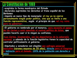 La Constitución de 1869 -aceptaba la forma monárquica del Estado -declaraba suprimidos los derechos al trono español de los Borbones -imponía un nuevo tipo de monarquía:  el rey ya no ejerce personalmente ningún poder político, sino que se limita a una función representativa , según  el principio de que  «el rey reina pero no gobierna». -El gobierno es nombrado por el monarca,  pero necesita el apoyo de las Cortes y está sometido al control político de éstas , que pueden hacerlo caer si le niegan su confianza.  - Las Cortes, bicamerales, son las depositarias de la soberanía nacional , y además de la función legislativa tienen la capacidad de controlar políticamente al gobierno.  -Diputados y senadores son elegidos  por sufragio universal masculino  (varones mayores de 25 años),   directo  para el Congreso e  indirecto  para el Senado.  (24% de la población con derecho a voto) 