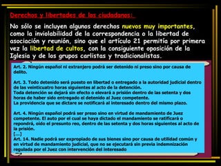 Derechos y libertades de los ciudadanos:  No sólo se incluyen algunos derechos  nuevos muy importantes , como la inviolabilidad de la correspondencia o la libertad de asociación y reunión, sino que el artículo 21 permitía por primera vez la  libertad de cultos , con la consiguiente oposición de la Iglesia y de los grupos carlistas y tradicionalistas. Art. 2. Ningún español ni extranjero podrá ser detenido ni preso sino por causa de delito.  Art. 3. Todo detenido será puesto en libertad o entregado a la autoridad judicial dentro de las veinticuatro horas siguientes al acto de la detención. Toda detención se dejará sin efecto o elevará a prisión dentro de las setenta y dos horas de haber sido entregado el detenido al Juez competente. La providencia que se dictare se notificará al interesado dentro del mismo plazo.  Art. 4. Ningún español podrá ser preso sino en virtud de mandamiento de Juez competente. El auto por el cual se haya dictado el mandamiento se ratificará o repondrá, oído el presunto reo, dentro de las setenta y dos horas siguientes al acto de la prisión.  […] Art. 14. Nadie podrá ser expropiado de sus bienes sino por causa de utilidad común y en virtud de mandamiento judicial, que no se ejecutará sin previa indemnización regulada por el Juez con intervención del interesado  
