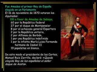 Fue Amadeo el primer Rey de España elegido en un Parlamento El 16 de noviembre de 1870 votaron los diputados: 191 a favor de Amadeo de Saboya, 60 por la República federal 27 por el duque de Montpensier 8 por el achacoso general Espartero 2 por la República unitaria, 2 por Alfonso de Borbón, 1 por una República indefinida 1 por la infanta María Luisa Fernanda hermana de Isabel II 19 papeletas en blanco. De este modo el presidente de las Cortes, Manuel Ruiz Zorrilla, declaró: « Queda elegido Rey de los españoles el señor duque de Aosta ». 
