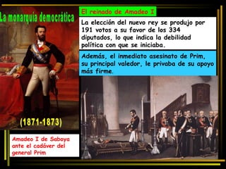 El reinado de Amadeo I La elección del nuevo rey se produjo por 191 votos a su favor de los 334 diputados, lo que indica la debilidad política con que se iniciaba.  Además, el inmediato asesinato de Prim, su principal valedor, le privaba de su apoyo más firme . Amadeo I de Saboya ante el cadáver del general Prim La monarquía democrática (1871-1873)  