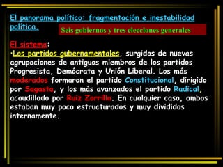 El panorama político: fragmentación e inestabilidad política. El sistema :  Los partidos gubernamentales , surgidos de nuevas agrupaciones de antiguos miembros de los partidos Progresista, Demócrata y Unión Liberal. Los más  moderados  formaron el partido  Constitucional , dirigido por  Sagasta , y los más avanzados el partido  Radical ,  acaudillado por  Ruiz Zorrilla . En cualquier caso, ambos estaban muy poco estructurados y muy divididos internamente. Seis gobiernos y tres elecciones generales 