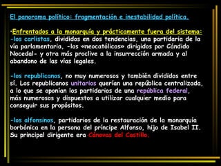 El panorama político: fragmentación e inestabilidad política. Enfrentados a la monarquía y prácticamente fuera del sistema: -los carlistas , divididos en dos tendencias, una partidaria de la vía parlamentaria, -los «neocatólicos» dirigidos por Cándido Nocedal- y otra más proclive a la insurrección armada y al abandono de las vías legales. -los republicanos , no muy numerosos y también divididos entre sí. Los republicanos  unitarios  querían una república centralizada, a lo que se oponían los partidarios de una  república federal , más numerosos y dispuestos a utilizar cualquier medio para conseguir sus propósitos. -los alfonsinos , partidarios de la restauración de la monarquía borbónica en la persona del príncipe Alfonso, hijo de Isabel II. Su principal dirigente era  Cánovas del Castillo. 