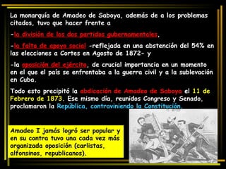 La monarquía de Amadeo de Saboya, además de a los problemas citados, tuvo que hacer frente a  - la división de los dos partidos gubernamentales ,  - la falta de apoyo social  -reflejada en una abstención del 54% en las elecciones a Cortes en Agosto de 1872- y  -la  oposición del ejército , de crucial importancia en un momento en el que el país se enfrentaba a la guerra civil y a la sublevación en Cuba.  Todo esto precipitó la  abdicación de Amadeo de Saboya  el  11 de Febrero de 1873 . Ese mismo día, reunidos Congreso y Senado, proclamaron la  República, contraviniendo la Constitución. Amadeo I jamás logró ser popular y en su contra tuvo una cada vez más organizada oposición (carlistas, alfonsinos, republicanos).  