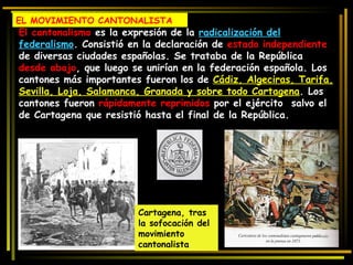 El cantonalismo  es la expresión de la  radicalización del federalismo . Consistió en la declaración de  estado independiente  de diversas ciudades españolas. Se trataba de la República  desde abajo , que luego se unirían en la federación española. Los cantones más importantes fueron los de  Cádiz, Algeciras, Tarifa, Sevilla, Loja, Salamanca, Granada y sobre todo Cartagena . Los cantones fueron  rápidamente reprimidos  por el ejército  salvo el de Cartagena que resistió hasta el final de la República. Cartagena, tras la sofocación del movimiento cantonalista EL MOVIMIENTO CANTONALISTA 