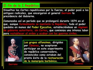 El fin de la I República Disueltas las Cortes republicanas por la fuerza, el poder pasó a los antiguos radicales, que encargaron al general  Serrano  la presidencia del Gobierno.  Comenzaba así un período que se prolongará durante 1874 en el que, aunque  formalmente se mantenía la República , todo el poder quedaba en manos del  Poder Ejecutivo , estableciéndose un  régimen de gobierno autoritario, sin Cortes , que comienza una intensa labor para  restablecer el orden y acabar con las guerras civiles. Serrano Los grupos alfonsinos , dirigidos por  Cánovas , no aceptaron participar en este experimento de república conservadora, convencidos como estaban del pronto éxito de la  restauración de la monarquía borbónica.  Cánovas 