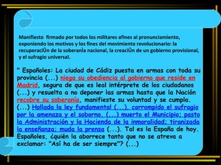 "   Españoles: La ciudad de Cádiz puesta en armas con toda su provincia (...)  niega su obediencia al gobierno que reside en Madrid , segura de que es leal intérprete de los ciudadanos (...) y resuelta a no deponer las armas hasta que la Nación  recobre su soberanía , manifieste su voluntad y se cumpla. (...)  Hollada la ley fundamental (...), corrompido el sufragio por la amenaza y el soborno, (...) muerto el Municipio; pasto la Administración y la Hacienda de la inmoralidad; tiranizada la enseñanza; muda la prensa  (...). Tal es la España de hoy. Españoles, ¿quién la aborrece tanto que no se atreva a exclamar: "Así ha de ser siempre"? (...) Manifiesto  firmado por todos los militares afines al pronunciamiento,  exponiendo los motivos y los fines del movimiento revolucionario: la recuperación de la soberanía nacional, la creación de un gobierno provisional, y el sufragio universal.   