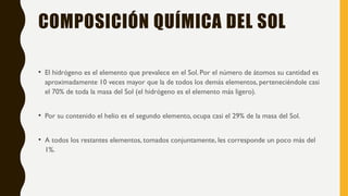 COMPOSICIÓN QUÍMICA DEL SOL
• El hidrógeno es el elemento que prevalece en el Sol. Por el número de átomos su cantidad es
aproximadamente 10 veces mayor que la de todos los demás elementos, perteneciéndole casi
el 70% de toda la masa del Sol (el hidrógeno es el elemento más ligero).
• Por su contenido el helio es el segundo elemento, ocupa casi el 29% de la masa del Sol.
• A todos los restantes elementos, tomados conjuntamente, les corresponde un poco más del
1%.
 