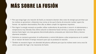 MÁS SOBRE LA FUSIÓN
• Para que tenga lugar una reacción de fusión, es necesario alcanzar altas cotas de energía que permitan que
los núcleos se aproximen a distancias muy cortas en las que la fuerza de atracción nuclear supere las
fuerzas de repulsión electrostática. Para ello, se deben cumplir los siguientes requisitos:
• Para lograr la energía necesaria se pueden utilizar aceleradores de partículas o recurrir al calentamiento a
temperaturas muy elevadas. Esta última solución se denomina fusión térmica y consiste en calentar los
átomos hasta lograr una masa gaseosa denominada plasma, compuesta por electrones libres y átomos
altamente ionizados.
• Asimismo, es necesario garantizar el confinamiento y control del plasma a altas temperaturas en la cavidad
de un reactor de fusión el tiempo necesario para que se produzca la reacción.
• También es necesario lograr una densidad del plasma suficiente para que los núcleos estén cerca unos de
otros y puedan dar lugar a las reacciones de fusión.
 