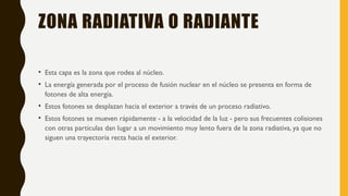 ZONA RADIATIVA O RADIANTE
• Esta capa es la zona que rodea al núcleo.
• La energía generada por el proceso de fusión nuclear en el núcleo se presenta en forma de
fotones de alta energía.
• Estos fotones se desplazan hacia el exterior a través de un proceso radiativo.
• Estos fotones se mueven rápidamente - a la velocidad de la luz - pero sus frecuentes colisiones
con otras partículas dan lugar a un movimiento muy lento fuera de la zona radiativa, ya que no
siguen una trayectoria recta hacia el exterior.
 