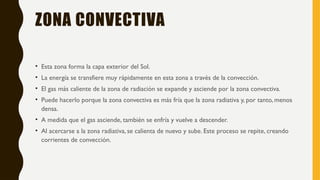 ZONA CONVECTIVA
• Esta zona forma la capa exterior del Sol.
• La energía se transfiere muy rápidamente en esta zona a través de la convección.
• El gas más caliente de la zona de radiación se expande y asciende por la zona convectiva.
• Puede hacerlo porque la zona convectiva es más fría que la zona radiativa y, por tanto, menos
densa.
• A medida que el gas asciende, también se enfría y vuelve a descender.
• Al acercarse a la zona radiativa, se calienta de nuevo y sube. Este proceso se repite, creando
corrientes de convección.
 