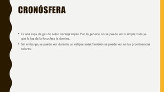 CRONÓSFERA
• Es una capa de gas de color naranja rojizo. Por lo general, no se puede ver a simple vista ya
que la luz de la fotosfera la domina.
• Sin embargo, se puede ver durante un eclipse solar.También se puede ver en las prominencias
solares.
 