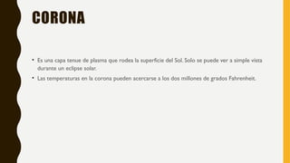 CORONA
• Es una capa tenue de plasma que rodea la superficie del Sol. Solo se puede ver a simple vista
durante un eclipse solar.
• Las temperaturas en la corona pueden acercarse a los dos millones de grados Fahrenheit.
 