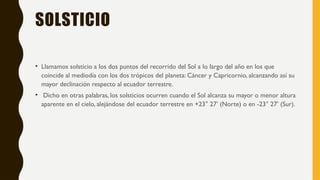 SOLSTICIO
• Llamamos solsticio a los dos puntos del recorrido del Sol a lo largo del año en los que
coincide al mediodía con los dos trópicos del planeta: Cáncer y Capricornio, alcanzando así su
mayor declinación respecto al ecuador terrestre.
• Dicho en otras palabras, los solsticios ocurren cuando el Sol alcanza su mayor o menor altura
aparente en el cielo, alejándose del ecuador terrestre en +23° 27’ (Norte) o en -23° 27’ (Sur).
 
