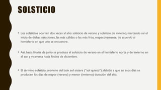 SOLSTICIO
• Los solsticios ocurren dos veces al año: solsticio de verano y solsticio de invierno, marcando así el
inicio de dichas estaciones, las más cálidas o las más frías, respectivamente, de acuerdo al
hemisferio en que uno se encuentre.
• Así, hacia finales de junio se produce el solsticio de verano en el hemisferio norte y de invierno en
el sur, y viceversa hacia finales de diciembre.
• El término solsticio proviene del latín sol sistere (“sol quieto”), debido a que en esos días se
producen los días de mayor (verano) y menor (invierno) duración del año.
 