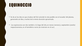 EQUINOCCIO
• Se da en los días en que el plano del Sol coincide lo más posible con el ecuador del planeta,
generando así días y noches de la misma duración aproximada.
• Los equinoccios son dos también a lo largo del año, en marzo (verano) y septiembre (otoño)
respectivamente, en el hemisferio norte (se invierten en el sur).
 
