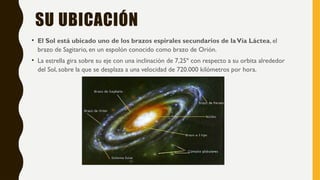 SU UBICACIÓN
• El Sol está ubicado uno de los brazos espirales secundarios de laVía Láctea, el
brazo de Sagitario, en un espolón conocido como brazo de Orión.
• La estrella gira sobre su eje con una inclinación de 7,25º con respecto a su orbita alrededor
del Sol, sobre la que se desplaza a una velocidad de 720.000 kilómetros por hora.
 