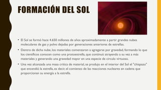 FORMACIÓN DEL SOL
• El Sol se formó hace 4.650 millones de años aproximadamente a partir grandes nubes
moleculares de gas y polvo dejadas por generaciones anteriores de estrellas.
• Dentro de dicha nube, los materiales comenzaron a agregarse por gravedad, formando lo que
los científicos conocen como una protoestrella, que continuó atrayendo a su vez a más
materiales y generando una gravedad mayor en una especie de circulo virtuoso.
• Una vez alcanzada una masa crítica de material, se produjo en el interior del Sol el "chispazo"
que encendió la estrella, es decir, el comienzo de las reacciones nucleares en cadena que
proporcionan su energía a la estrella.
 