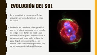EVOLUCIÓN DEL SOL
• En la actualidad, se piensa que el Sol se
encuentra aproximadamente en la mitad
de su vida.
• De hecho, los científicos sabes que el Sol
correrá la misma suerte que otras estrellas
de su tipo y que dentro de otros 5.000
millones de años agotará su combustible y
se transformará en un anillo brillante de
gas y de polvo interestelar, lo que se
conoce como una nebulosa planetaria, uno
de los objetos más bellos del Universo.
 