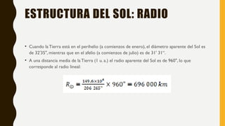 ESTRUCTURA DEL SOL: RADIO
• Cuando la Tierra está en el perihelio (a comienzos de enero), el diámetro aparente del Sol es
de 32'35", mientras que en el afelio (a comienzos de julio) es de 31' 31“.
• A una distancia media de la Tierra (1 u. a.) el radio aparente del Sol es de 960", lo que
corresponde al radio lineal:
 
