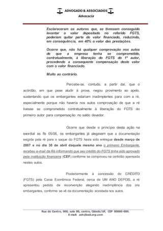 ADVOGADO & ASSOCIADOS
Advocacia
_________________________________________________
Rua do Centro, 000, sala 00, centro, Cidade/UF, CEP 00000-000.
E-mail: adv@oab.org.com
Esclareceram os autores que, se tivessem conseguido
levantar o valor depositado no referido FGTS,
poderiam quitar parte do valor financiado, reduzindo,
em consequência, em 40% o valor das prestações.
Ocorre que, não há qualquer comprovação nos autos
de que a empresa tenha se comprometido,
contratualmente, à liberação do FGTS do 1º autor,
procedendo a consequente compensação deste valor
com o valor financiado.
Muito ao contrário.
Percebe-se, contudo, a partir daí, que o
acórdão, em que pese aludir à prova, negou provimento ao apelo,
sustentando que os embargantes estariam inadimplentes para com a ré,
especialmente porque não haveria nos autos comprovação de que a ré
tivesse se comprometido contratualmente à liberação do FGTS do
primeiro autor para compensação no saldo devedor.
Ocorre que desde o princípio desta ação na
exordial as fls 05/06, os embargantes já alegavam que a documentação
exigida pela ré para o saque do FGTS havia sido entregue desde março de
2007 e no dia 30 de abril daquele mesmo ano o primeiro Embargante,
recebeu e-mail da Ré informando que seu crédito do FGTS tinha sido aprovado
pela instituição financeira (CEF) conforme se comprovou na certidão apensada
nestes autos.
Posteriormente à concessão do CRÉDITO
(FGTS) pela Caixa Econômica Federal, cerca de UM ANO DEPOIS, a ré
apresentou pedido de reconvenção alegando inadimplência dos ora
embargantes, conforme se vê da documentação acostada nos autos.
 