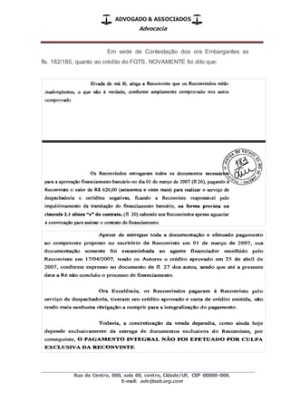 ADVOGADO & ASSOCIADOS
Advocacia
_________________________________________________
Rua do Centro, 000, sala 00, centro, Cidade/UF, CEP 00000-000.
E-mail: adv@oab.org.com
Em sede de Contestação dos ora Embargantes as
fls. 182/185, quanto ao crédito do FGTS, NOVAMENTE foi dito que:
 