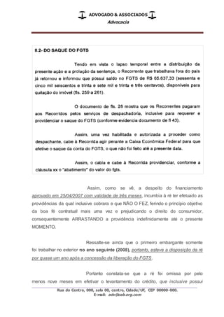ADVOGADO & ASSOCIADOS
Advocacia
_________________________________________________
Rua do Centro, 000, sala 00, centro, Cidade/UF, CEP 00000-000.
E-mail: adv@oab.org.com
Assim, como se vê, a despeito do financiamento
aprovado em 25/04/2007 com validade de três meses, incumbia à ré ter efetuado as
providências da qual inclusive cobrara e que NÃO O FEZ, ferindo o princípio objetivo
da boa fé contratual mais uma vez e prejudicando o direito do consumidor,
consequentemente ARRASTANDO a providência indefinidamente até o presente
MOMENTO.
Ressalte-se ainda que o primeiro embargante somente
foi trabalhar no exterior no ano seguinte (2008), portanto, esteve a disposição da ré
por quase um ano após a concessão da liberação do FGTS.
Portanto constata-se que a ré foi omissa por pelo
menos nove meses em efetivar o levantamento do crédito, que inclusive possui
 