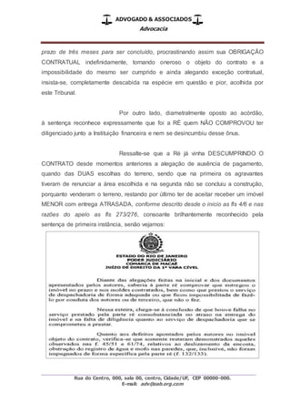 ADVOGADO & ASSOCIADOS
Advocacia
_________________________________________________
Rua do Centro, 000, sala 00, centro, Cidade/UF, CEP 00000-000.
E-mail: adv@oab.org.com
prazo de três meses para ser concluído, procrastinando assim sua OBRIGAÇÃO
CONTRATUAL indefinidamente, tornando oneroso o objeto do contrato e a
impossibilidade do mesmo ser cumprido e ainda alegando exceção contratual,
insista-se, completamente descabida na espécie em questão e pior, acolhida por
este Tribunal.
Por outro lado, diametralmente oposto ao acórdão,
à sentença reconhece expressamente que foi a RÉ quem NÃO COMPROVOU ter
diligenciado junto a Instituição financeira e nem se desincumbiu desse ônus.
Ressalte-se que a Ré já vinha DESCUMPRINDO O
CONTRATO desde momentos anteriores a alegação de ausência de pagamento,
quando das DUAS escolhas do terreno, sendo que na primeira os agravantes
tiveram de renunciar a área escolhida e na segunda não se concluiu a construção,
porquanto venderam o terreno, restando por último ter de aceitar receber um imóvel
MENOR com entrega ATRASADA, conforme descrito desde o inicio as fls 4/6 e nas
razões do apelo as fls 273/276, consoante brilhantemente reconhecido pela
sentença de primeira instância, senão vejamos:
 