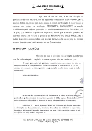 ADVOGADO & ASSOCIADOS
Advocacia
_________________________________________________
Rua do Centro, 000, sala 00, centro, Cidade/UF, CEP 00000-000.
E-mail: adv@oab.org.com
Logo, não há que se falar, à luz do princípio da
persuasão racional da prova, que os apelantes confessaram estar INADIMPLENTE,
quando todas as provas dos autos desde a inicial, contestação à reconvenção e
mesmo nas razões de apelação, DEMONSTRA CABALMENTE o oposto,
notadamente pela falha na prestação do serviço (inclusive RESSALTADA pelo juízo
“a quo”) que incumbia à parte Ré, implicando assim que a decisão proferida no
acórdão afronta até mesmo o princípio da INVERSÃO DO ÕNUS PROBANTE e
outros dispositivos assegurados pelo Código Consumerista que deveria ter militado
em prol da parte mais frágil, no caso, os ora Embargantes.
III- DAS CONTRADIÇÕES
Ressalte-se que o acórdão da apelação questionado
que foi ratificado pelo colegiado em sede agravo interno, destacou que:
 
