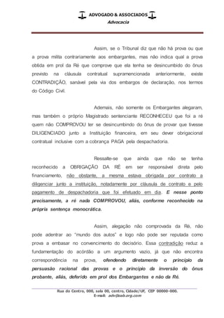 ADVOGADO & ASSOCIADOS
Advocacia
_________________________________________________
Rua do Centro, 000, sala 00, centro, Cidade/UF, CEP 00000-000.
E-mail: adv@oab.org.com
Assim, se o Tribunal diz que não há prova ou que
a prova milita contrariamente aos embargantes, mas não indica qual a prova
obtida em prol da Ré que comprove que ela tenha se desincumbido do ônus
previsto na cláusula contratual supramencionada anteriormente, existe
CONTRADIÇÃO, sanável pela via dos embargos de declaração, nos termos
do Código Civil.
Ademais, não somente os Embargantes alegaram,
mas também o próprio Magistrado sentenciante RECONHECEU que foi a ré
quem não COMPROVOU ter se desincumbindo do ônus de provar que tivesse
DILIGENCIADO junto a Instituição financeira, em seu dever obrigacional
contratual inclusive com a cobrança PAGA pela despachadoria.
Ressalte-se que ainda que não se tenha
reconhecido a OBRIGAÇÃO DA RÉ em ser responsável direta pelo
financiamento, não obstante, a mesma estava obrigada por contrato a
diligenciar junto a instituição, notadamente por cláusula de contrato e pelo
pagamento de despachadoria que foi efetuado em dia. E nesse ponto
precisamente, a ré nada COMPROVOU, aliás, conforme reconhecido na
própria sentença monocrática.
Assim, alegação não comprovada da Ré, não
pode adentrar ao “mundo dos autos” e logo não pode ser reputada como
prova a embasar no convencimento do decisório. Essa contradição reduz a
fundamentação do acórdão a um argumento vazio, já que não encontra
correspondência na prova, ofendendo diretamente o princípio da
persuasão racional das provas e o princípio da inversão do ônus
probante, aliás, deferido em prol dos Embargantes e não da Ré.
 