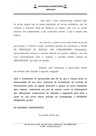 ADVOGADO & ASSOCIADOS
Advocacia
_________________________________________________
Rua do Centro, 000, sala 00, centro, Cidade/UF, CEP 00000-000.
E-mail: adv@oab.org.com
Vale dizer, o livre convencimento motivado deve
ter arrimo naquilo que as partes produziram em termos probatórios, pois do
contrário o processo deixa de obedecer as regras, para cair no campo
exclusivo das subjetividades e das convicções íntimas, o que é vedado pelo
sistema.
Se outro for o motivo ou se outras foram às provas
que levaram o Tribunal a negar provimento deixando de reconhecer a FALHA
NA PRESTAÇÃO DE SERVIÇO AOS CONSUMIDORES Embargantes,
desconsiderando inclusive a inversão deferida em primeira instância, isso não
ficou suficientemente claro e, portanto, o acórdão também padece de
OBSCURIDADE que deve ser sanada.
Destarte, esta contradição e obscuridade, devem
ser sanadas pela resposta à seguinte indagação:
Qual o fundamento foi apresentado pela Ré de que a mesma tenha se
desincumbido de seu ônus contratual de formalização do contrato de
financiamento junto ao agente financeiro e porque tal prova inexistente
deve sopesar, maiormente em prol da mesma, contra os Embargantes
que efetivamente comprovaram ter efetuado o pagamento para tanto e
assim ter sua prova menos prezada em contrapartida a AUSENCIA
PROBANTE da Ré?
DA SEGUNDA CONTRADIÇÃO
O acórdão afirma que:
 