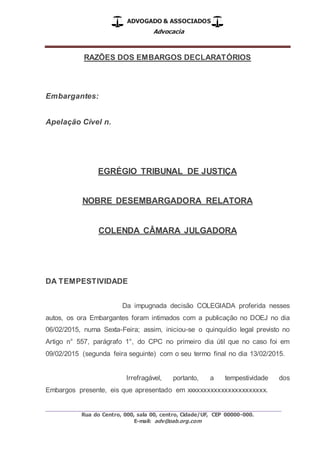 ADVOGADO & ASSOCIADOS
Advocacia
_________________________________________________
Rua do Centro, 000, sala 00, centro, Cidade/UF, CEP 00000-000.
E-mail: adv@oab.org.com
RAZÕES DOS EMBARGOS DECLARATÓRIOS
Embargantes:
Apelação Cível n.
EGRÉGIO TRIBUNAL DE JUSTIÇA
NOBRE DESEMBARGADORA RELATORA
COLENDA CÂMARA JULGADORA
DA TEMPESTIVIDADE
Da impugnada decisão COLEGIADA proferida nesses
autos, os ora Embargantes foram intimados com a publicação no DOEJ no dia
06/02/2015, numa Sexta-Feira; assim, iniciou-se o quinquídio legal previsto no
Artigo n° 557, parágrafo 1°, do CPC no primeiro dia útil que no caso foi em
09/02/2015 (segunda feira seguinte) com o seu termo final no dia 13/02/2015.
Irrefragável, portanto, a tempestividade dos
Embargos presente, eis que apresentado em xxxxxxxxxxxxxxxxxxxxxxx.
 