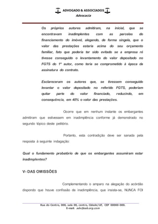 ADVOGADO & ASSOCIADOS
Advocacia
_________________________________________________
Rua do Centro, 000, sala 00, centro, Cidade/UF, CEP 00000-000.
E-mail: adv@oab.org.com
Os próprios autores admitiram, na inicial, que se
encontravam inadimplentes com as parcelas do
financiamento do imóvel, alegando, de forma singela, que o
valor das prestações estaria acima do seu orçamento
familiar, fato que poderia ter sido evitado se a empresa ré
tivesse conseguido o levantamento do valor depositado no
FGTS do 1º autor, como teria se comprometido à época da
assinatura do contrato.
Esclareceram os autores que, se tivessem conseguido
levantar o valor depositado no referido FGTS, poderiam
quitar parte do valor financiado, reduzindo, em
consequência, em 40% o valor das prestações.
Ocorre que em nenhum instante os embargantes
admitiram que estivessem em inadimplência conforme já demonstrado no
segundo tópico deste petitório.
Portanto, esta contradição deve ser sanada pela
resposta à seguinte indagação:
Qual o fundamento probatório de que os embargantes assumiram estar
inadimplentes?
V- DAS OMISSÕES
Complementando o amparo na alegação do acórdão
dispondo que houve confissão de inadimplência, que insista-se, NUNCA FOI
 